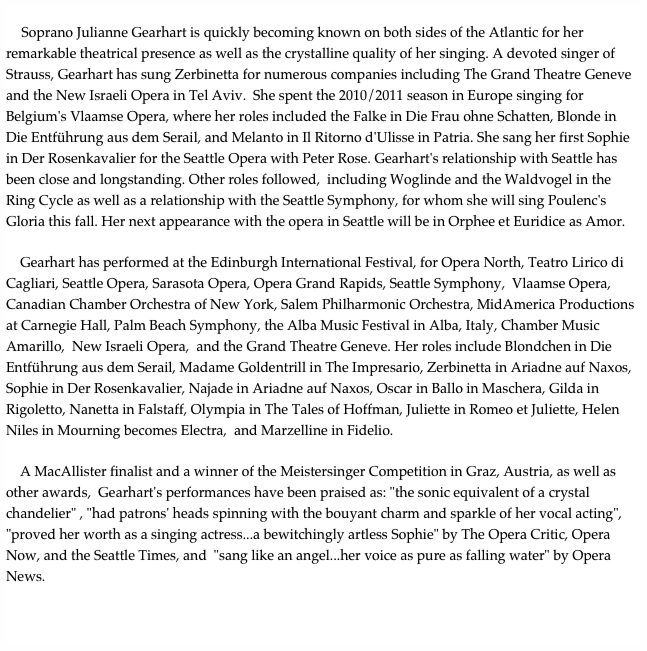 
    Soprano Julianne Gearhart is quickly becoming known on both sides of the Atlantic for her remarkable theatrical presence as well as the crystalline quality of her singing. A devoted singer of Strauss, Gearhart has sung Zerbinetta for numerous companies including The Grand Theatre Geneve and the New Israeli Opera in Tel Aviv.  She spent the 2010/2011 season in Europe singing for  Belgium's Vlaamse Opera, where her roles included the Falke in Die Frau ohne Schatten, Blonde in Die Entführung aus dem Serail, and Melanto in Il Ritorno d'Ulisse in Patria. She sang her first Sophie in Der Rosenkavalier for the Seattle Opera with Peter Rose. Gearhart's relationship with Seattle has been close and longstanding. Other roles followed,  including Woglinde and the Waldvogel in the Ring Cycle as well as a relationship with the Seattle Symphony, for whom she will sing Poulenc's Gloria this fall. Her next appearance with the opera in Seattle will be in Orphee et Euridice as Amor.

    Gearhart has performed at the Edinburgh International Festival, for Opera North, Teatro Lirico di Cagliari, Seattle Opera, Sarasota Opera, Opera Grand Rapids, Seattle Symphony,  Vlaamse Opera, Canadian Chamber Orchestra of New York, Salem Philharmonic Orchestra, MidAmerica Productions at Carnegie Hall, Palm Beach Symphony, the Alba Music Festival in Alba, Italy, Chamber Music Amarillo,  New Israeli Opera,  and the Grand Theatre Geneve. Her roles include Blondchen in Die Entführung aus dem Serail, Madame Goldentrill in The Impresario, Zerbinetta in Ariadne auf Naxos, Sophie in Der Rosenkavalier, Najade in Ariadne auf Naxos, Oscar in Ballo in Maschera, Gilda in Rigoletto, Nanetta in Falstaff, Olympia in The Tales of Hoffman, Juliette in Romeo et Juliette, Helen Niles in Mourning becomes Electra,  and Marzelline in Fidelio.

    A MacAllister finalist and a winner of the Meistersinger Competition in Graz, Austria, as well as other awards,  Gearhart's performances have been praised as: "the sonic equivalent of a crystal chandelier" , "had patrons' heads spinning with the bouyant charm and sparkle of her vocal acting",  "proved her worth as a singing actress...a bewitchingly artless Sophie" by The Opera Critic, Opera Now, and the Seattle Times, and  "sang like an angel...her voice as pure as falling water" by Opera News. 


